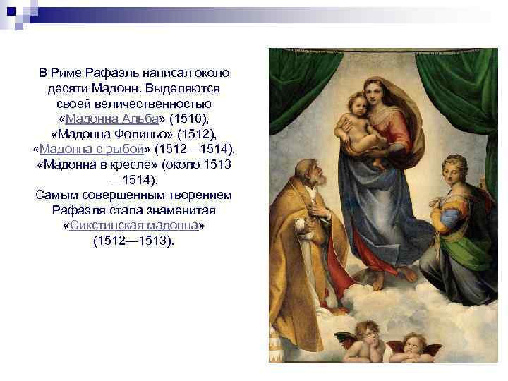 В Риме Рафаэль написал около десяти Мадонн. Выделяются своей величественностью «Мадонна Альба» (1510), «Мадонна
