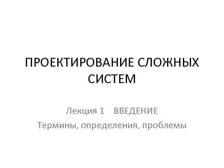 ПРОЕКТИРОВАНИЕ СЛОЖНЫХ СИСТЕМ Лекция 1 ВВЕДЕНИЕ Термины, определения, проблемы 