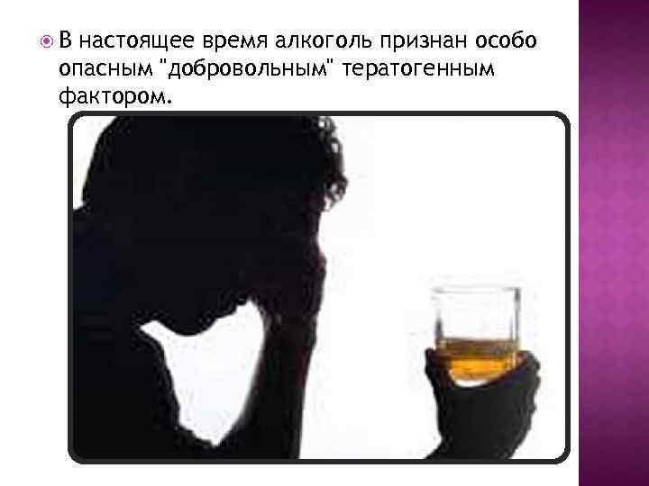  В настоящее время алкоголь признан особо опасным "добровольным" тератогенным фактором. 