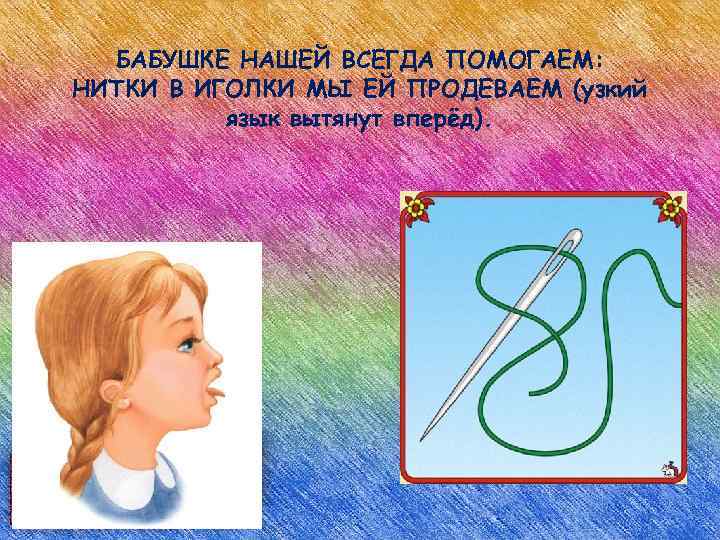 БАБУШКЕ НАШЕЙ ВСЕГДА ПОМОГАЕМ: НИТКИ В ИГОЛКИ МЫ ЕЙ ПРОДЕВАЕМ (узкий язык вытянут вперёд).