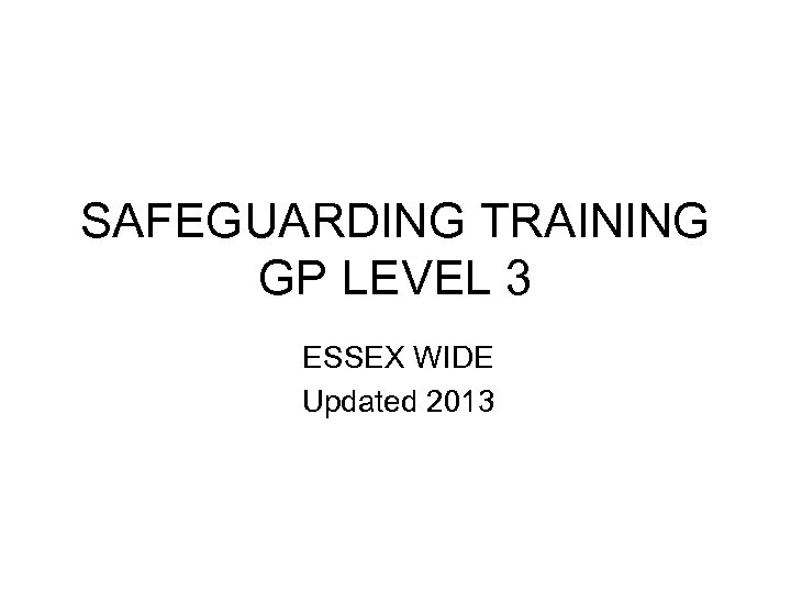 SAFEGUARDING TRAINING GP LEVEL 3 ESSEX WIDE Updated 2013 