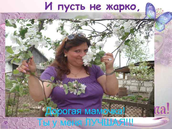 И пусть не жарко, Дорогая мамочка! Ты у меня ЛУЧШАЯ!!! 