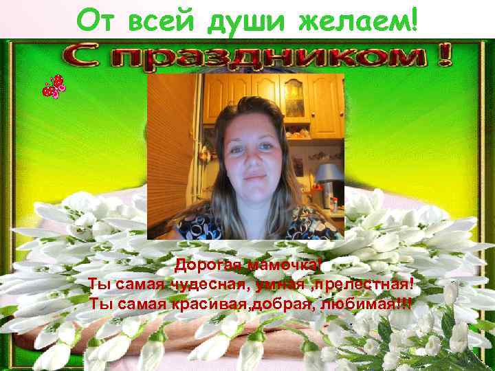 От всей души желаем! Дорогая мамочка! Ты самая чудесная, умная , прелестная! Ты самая