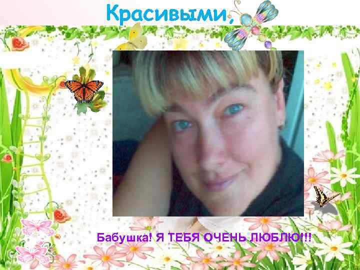 Красивыми, Бабушка! Я ТЕБЯ ОЧЕНЬ ЛЮБЛЮ!!! 