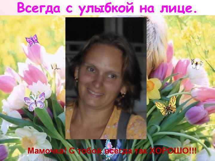 Всегда с улыбкой на лице. Мамочка! С тобой всегда так ХОРОШО!!! 