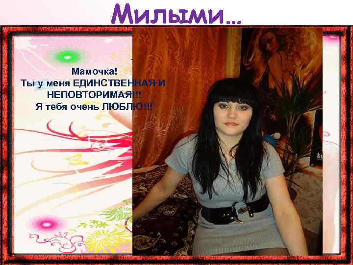 Милыми… Мамочка! Ты у меня ЕДИНСТВЕННАЯ И НЕПОВТОРИМАЯ!!! Я тебя очень ЛЮБЛЮ!!! 