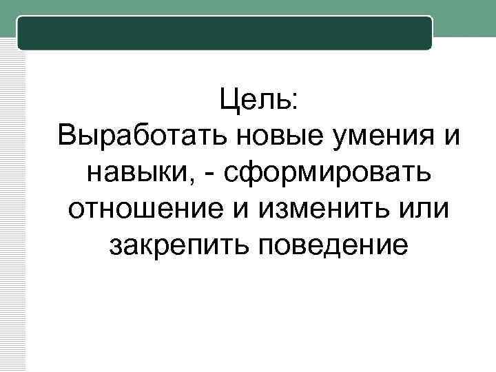 Цель: Выработать новые умения и навыки, - сформировать отношение и изменить или закрепить поведение