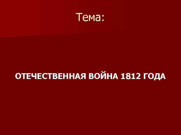 Тема: ОТЕЧЕСТВЕННАЯ ВОЙНА 1812 ГОДА 