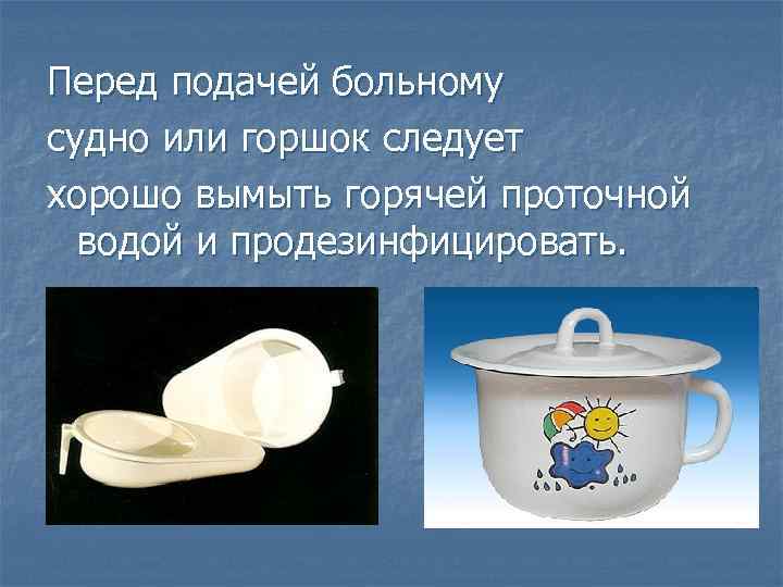 Перед подачей больному судно или горшок следует хорошо вымыть горячей проточной водой и продезинфицировать.