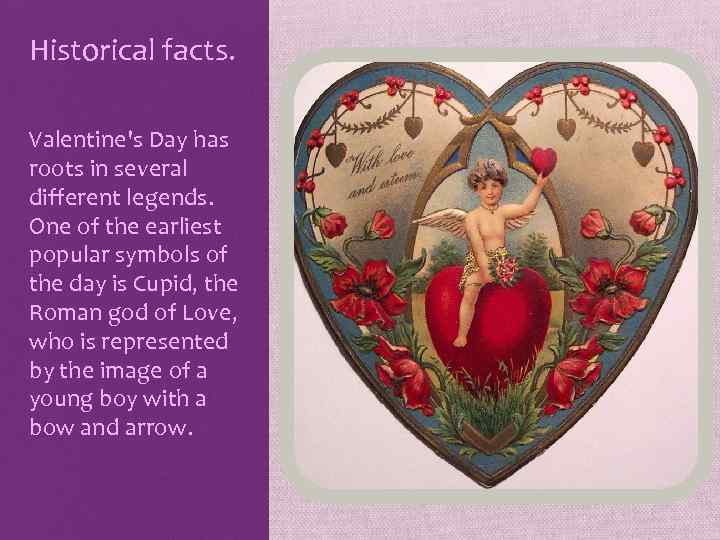Historical facts. Valentine's Day has roots in several different legends. One of the earliest