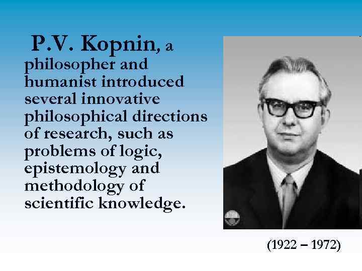 P. V. Kopnin, a philosopher and humanist introduced several innovative philosophical directions of research,