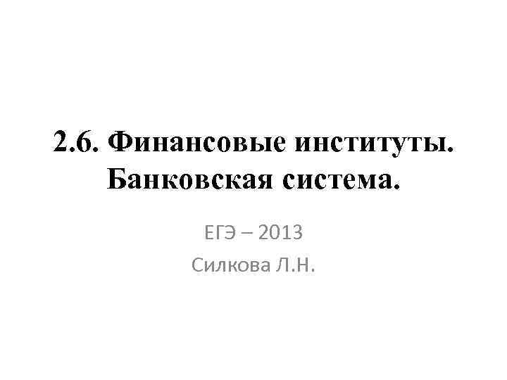 2. 6. Финансовые институты. Банковская система. ЕГЭ – 2013 Силкова Л. Н. 