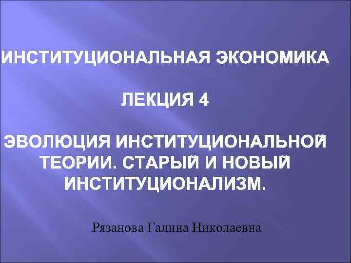 ИНСТИТУЦИОНАЛЬНАЯ ЭКОНОМИКА ЛЕКЦИЯ 4 ЭВОЛЮЦИЯ ИНСТИТУЦИОНАЛЬНОЙ ТЕОРИИ. СТАРЫЙ И НОВЫЙ ИНСТИТУЦИОНАЛИЗМ. Рязанова Галина Николаевна