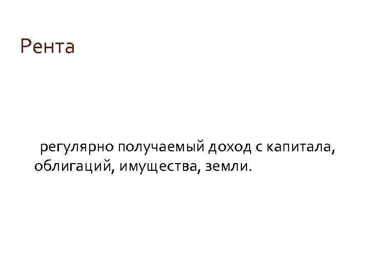 Рента регулярно получаемый доход с капитала, облигаций, имущества, земли. 