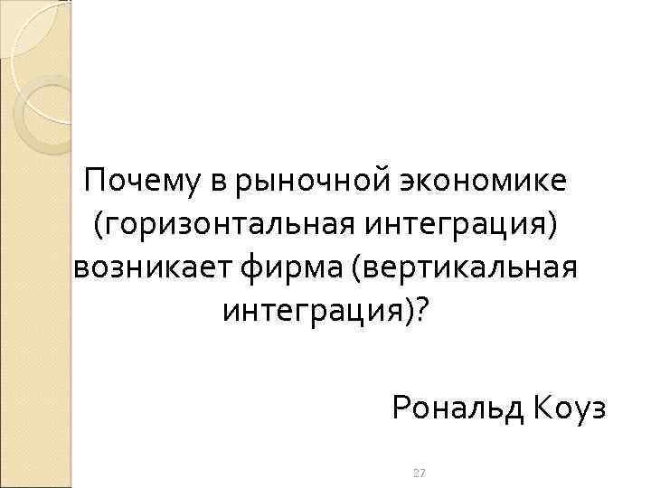 Почему в рыночной экономике (горизонтальная интеграция) возникает фирма (вертикальная интеграция)? Рональд Коуз 27 