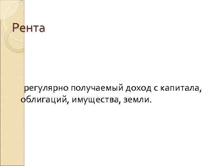 Рента регулярно получаемый доход с капитала, облигаций, имущества, земли. 