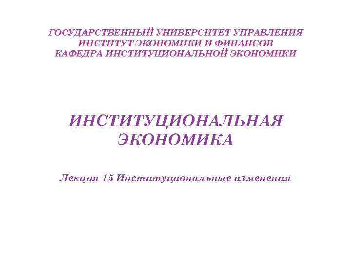 ГОСУДАРСТВЕННЫЙ УНИВЕРСИТЕТ УПРАВЛЕНИЯ ИНСТИТУТ ЭКОНОМИКИ И ФИНАНСОВ КАФЕДРА ИНСТИТУЦИОНАЛЬНОЙ ЭКОНОМИКИ ИНСТИТУЦИОНАЛЬНАЯ ЭКОНОМИКА Лекция 15