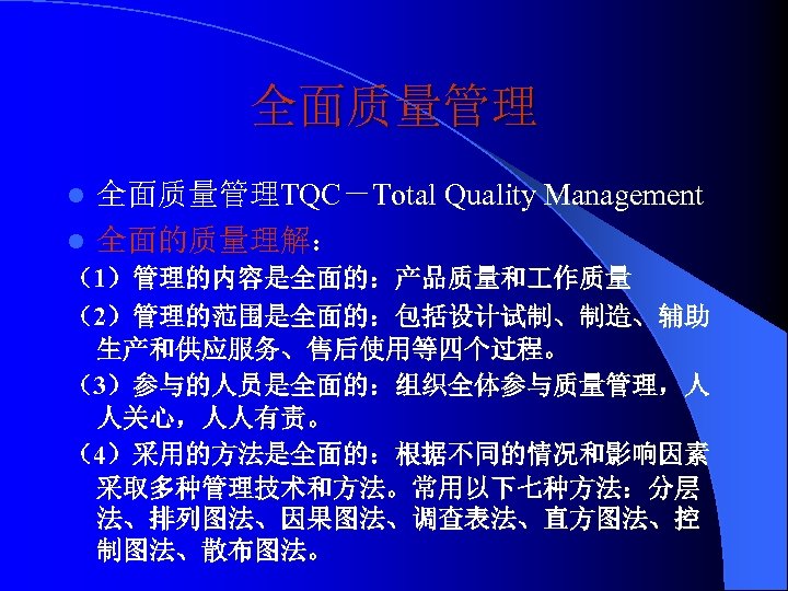 全面质量管理 l 全面质量管理TQC－Total Quality Management l 全面的质量理解： （1）管理的内容是全面的：产品质量和 作质量 （2）管理的范围是全面的：包括设计试制、制造、辅助 生产和供应服务、售后使用等四个过程。 （3）参与的人员是全面的：组织全体参与质量管理，人 人关心，人人有责。 （4）采用的方法是全面的：根据不同的情况和影响因素