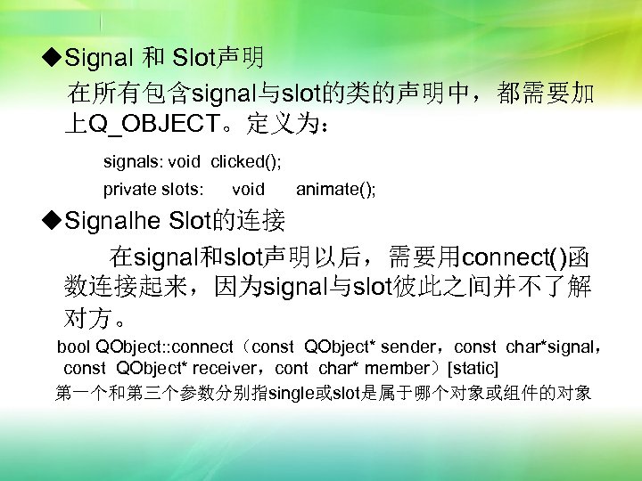 ◆Signal 和 Slot声明 在所有包含signal与slot的类的声明中，都需要加 上Q_OBJECT。定义为： signals: void clicked(); private slots: void animate(); ◆Signalhe Slot的连接