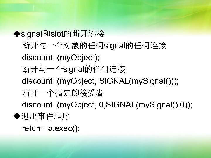 ◆signal和slot的断开连接 断开与一个对象的任何signal的任何连接 discount (my. Object); 断开与一个signal的任何连接 discount (my. Object, SIGNAL(my. Signal())); 断开一个指定的接受者 discount (my.