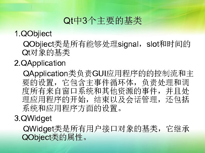 Qt中 3个主要的基类 1. QObjiect类是所有能够处理signal，slot和时间的 Qt对象的基类 2. QApplication类负责GUI应用程序的的控制流和主 要的设置，它包含主事件循环体，负责处理和调 度所有来自窗口系统和其他资源的事件，并且处 理应用程序的开始，结束以及会话管理，还包括 系统和应用程序方面的设置。 3. QWidget类是所有用户接口对象的基类，它继承 QObject类的属性。