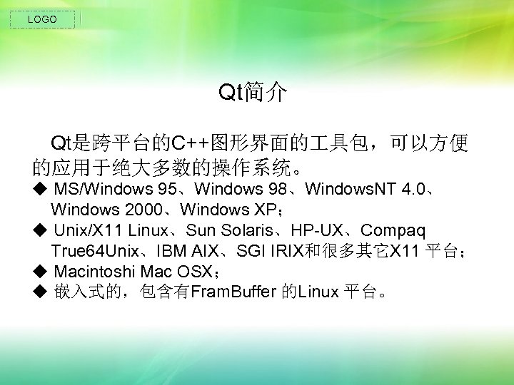 LOGO Qt简介 Qt是跨平台的C++图形界面的 具包，可以方便 的应用于绝大多数的操作系统。 ◆ MS/Windows 95、Windows 98、Windows. NT 4. 0、 Windows 2000、Windows