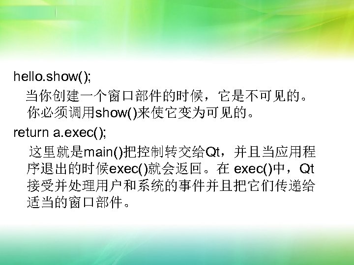 hello. show(); 当你创建一个窗口部件的时候，它是不可见的。 你必须调用show()来使它变为可见的。 return a. exec(); 这里就是main()把控制转交给Qt，并且当应用程 序退出的时候exec()就会返回。在 exec()中，Qt 接受并处理用户和系统的事件并且把它们传递给 适当的窗口部件。 