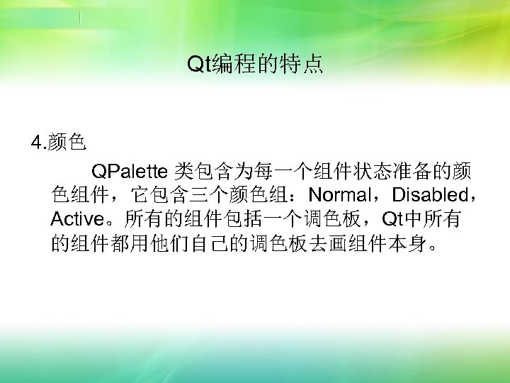 Qt编程的特点 4. 颜色 QPalette 类包含为每一个组件状态准备的颜 色组件，它包含三个颜色组：Normal，Disabled， Active。所有的组件包括一个调色板，Qt中所有 的组件都用他们自己的调色板去画组件本身。 