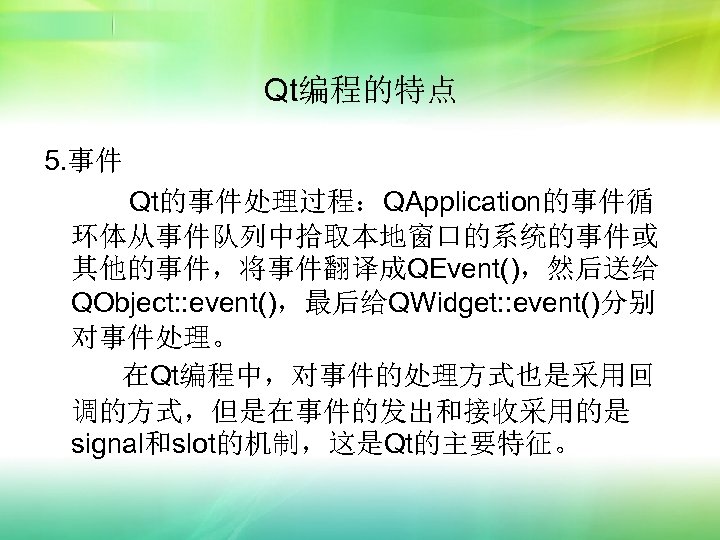 Qt编程的特点 5. 事件 Qt的事件处理过程：QApplication的事件循 环体从事件队列中拾取本地窗口的系统的事件或 其他的事件，将事件翻译成QEvent()，然后送给 QObject: : event()，最后给QWidget: : event()分别 对事件处理。 在Qt编程中，对事件的处理方式也是采用回 调的方式，但是在事件的发出和接收采用的是