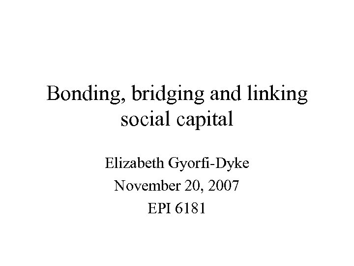 Bonding, bridging and linking social capital Elizabeth Gyorfi-Dyke November 20, 2007 EPI 6181 