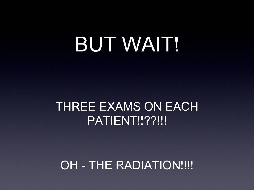 BUT WAIT! THREE EXAMS ON EACH PATIENT!!? ? !!! OH - THE RADIATION!!!! 