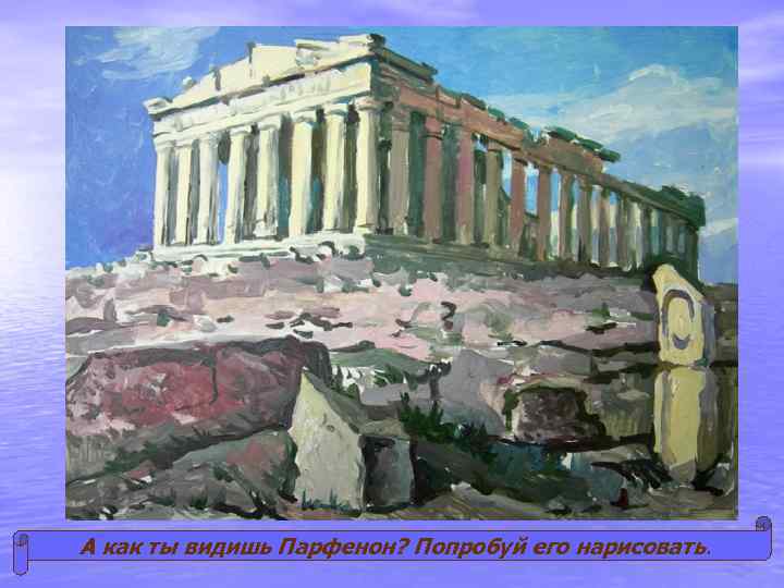 А как ты видишь Парфенон? Попробуй его нарисовать. 