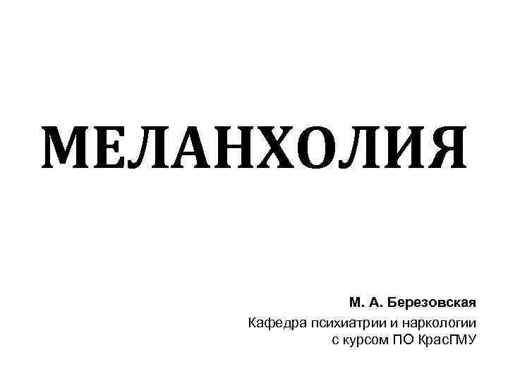 МЕЛАНХОЛИЯ М. А. Березовская Кафедра психиатрии и наркологии с курсом ПО Крас. ГМУ 