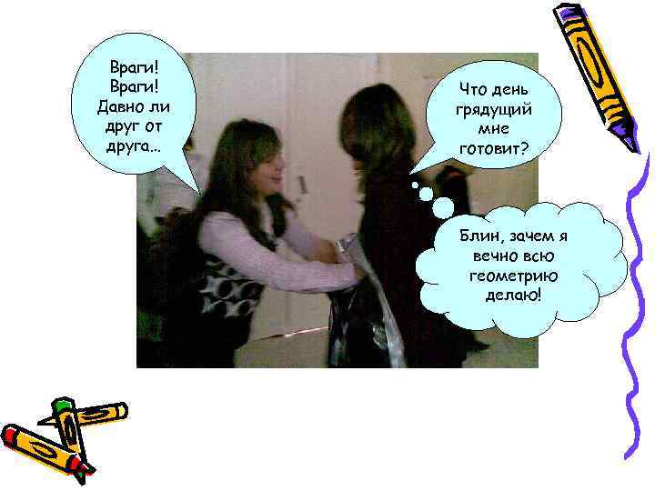 Враги! Давно ли друг от друга… Что день грядущий мне готовит? Блин, зачем я