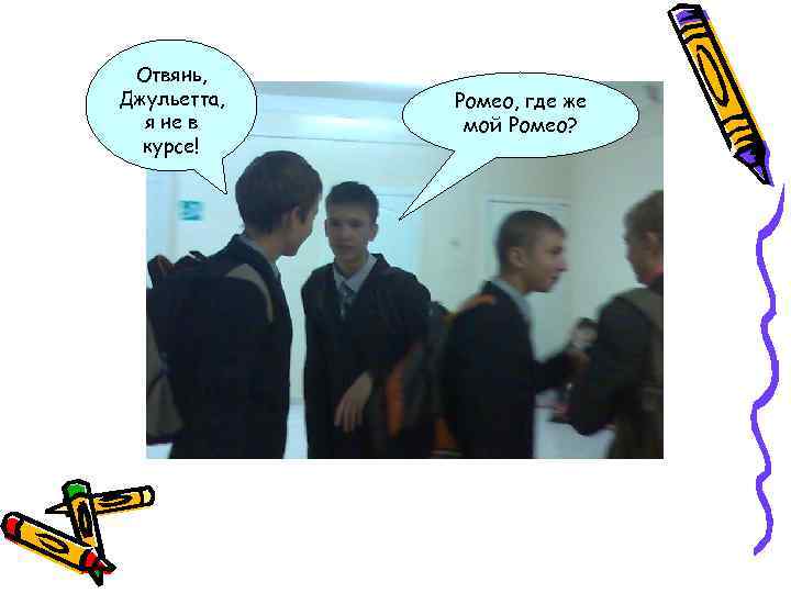 Отвянь, Джульетта, я не в курсе! Ромео, где же мой Ромео? 