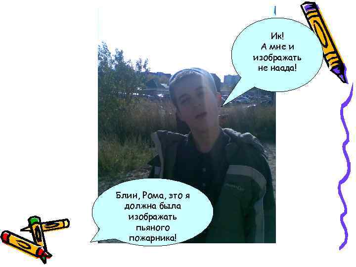 Ик! А мне и изображать не наада! Блин, Рома, это я должна была изображать