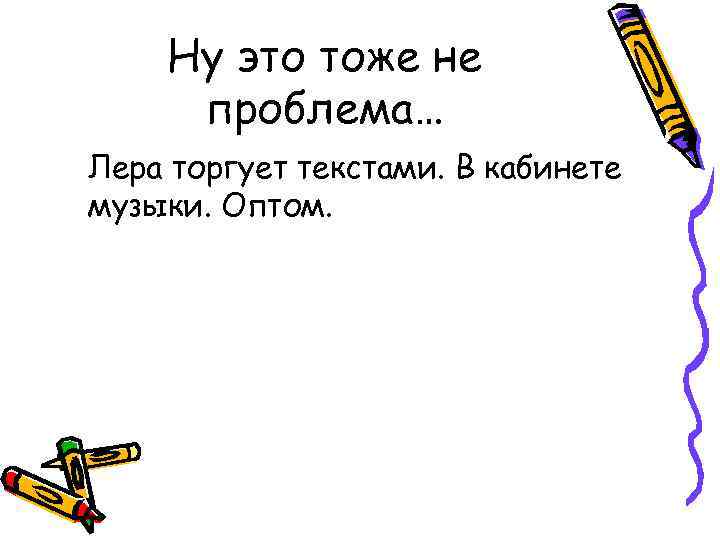 Ну это тоже не проблема… Лера торгует текстами. В кабинете музыки. Оптом. 