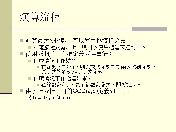 演算流程 n 計算最大公因數，可以使用輾轉相除法 n 在電腦程式處理上，則可以使用遞迴來達到目的 n 使用遞迴前，必須定義兩件事情： n 什麼情況下作遞迴： n 在餘數不為 0時，則原來的除數為新函式的被除數，而 原函式的餘數為新函式除數。 n