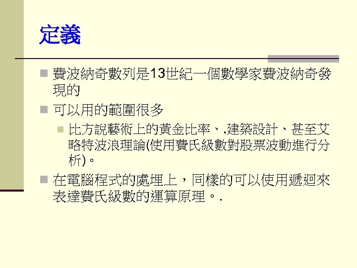 定義 n 費波納奇數列是 13世紀一個數學家費波納奇發 現的 n 可以用的範圍很多 n 比方說藝術上的黃金比率、, 建築設計、甚至艾 略特波浪理論(使用費氏級數對股票波動進行分 析)。 n 在電腦程式的處埋上，同樣的可以使用遞迴來