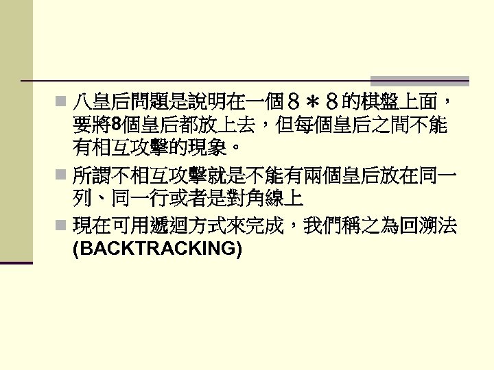 n 八皇后問題是說明在一個８＊８的棋盤上面， 要將8個皇后都放上去，但每個皇后之間不能 有相互攻擊的現象。 n 所謂不相互攻擊就是不能有兩個皇后放在同一 列、同一行或者是對角線上 n 現在可用遞迴方式來完成，我們稱之為回溯法 (BACKTRACKING) 