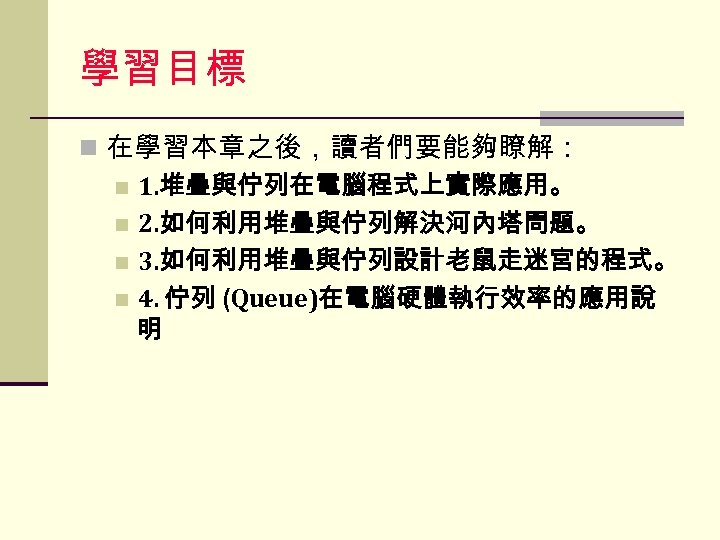 學習目標 n 在學習本章之後，讀者們要能夠瞭解： n 1. 堆疊與佇列在電腦程式上實際應用。 n 2. 如何利用堆疊與佇列解決河內塔問題。 n 3. 如何利用堆疊與佇列設計老鼠走迷宮的程式。 n 4.