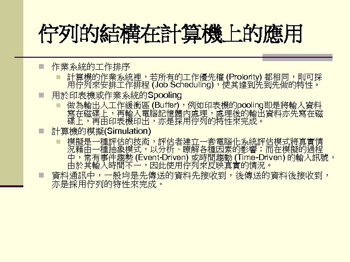 佇列的結構在計算機上的應用 n 作業系統的 作排序 n 計算機的作業系統裡，若所有的 作優先權 (Proiority) 都相同，則可採 用佇列來安排 作排程 (Job Scheduling)，使其達到先到先做的特性。 n