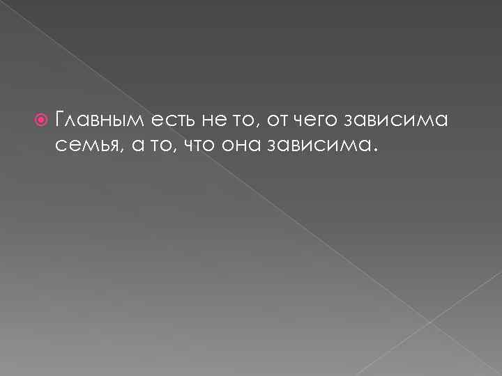  Главным есть не то, от чего зависима семья, а то, что она зависима.