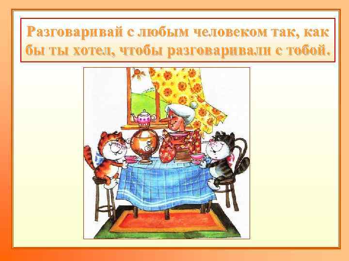 Разговаривай с любым человеком так, как бы ты хотел, чтобы разговаривали с тобой. 