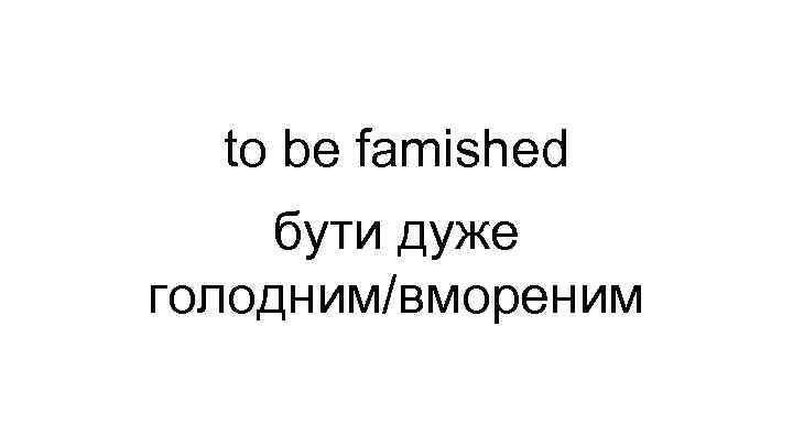 to be famished бути дуже голодним/вмореним 