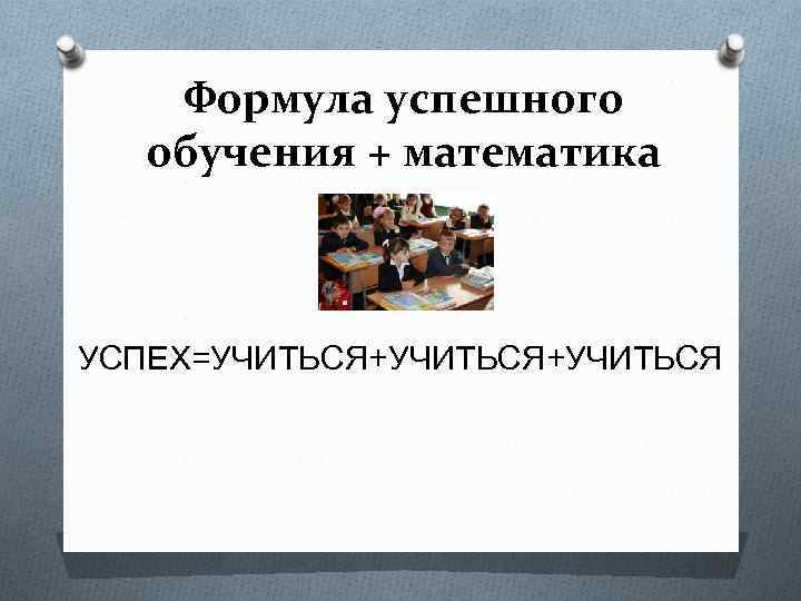 Формула успешного обучения + математика УСПЕХ=УЧИТЬСЯ+УЧИТЬСЯ 
