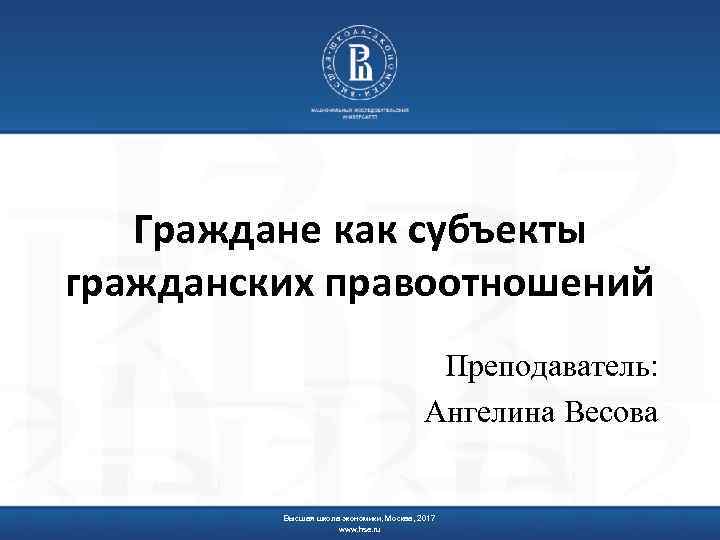 Граждане как субъекты гражданских правоотношений Преподаватель: Ангелина Весова Высшая школа экономики, Москва, 2017 www.