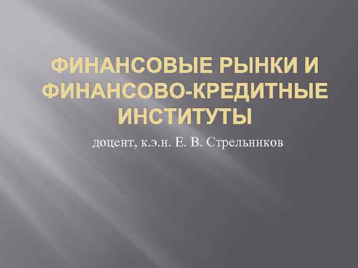 ФИНАНСОВЫЕ РЫНКИ И ФИНАНСОВО-КРЕДИТНЫЕ ИНСТИТУТЫ доцент, к. э. н. Е. В. Стрельников 