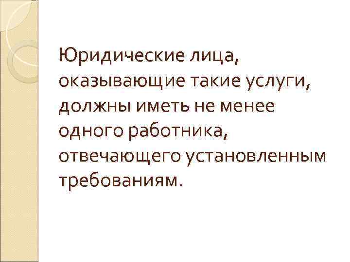 Юридические лица, оказывающие такие услуги, должны иметь не менее одного работника, отвечающего установленным требованиям.