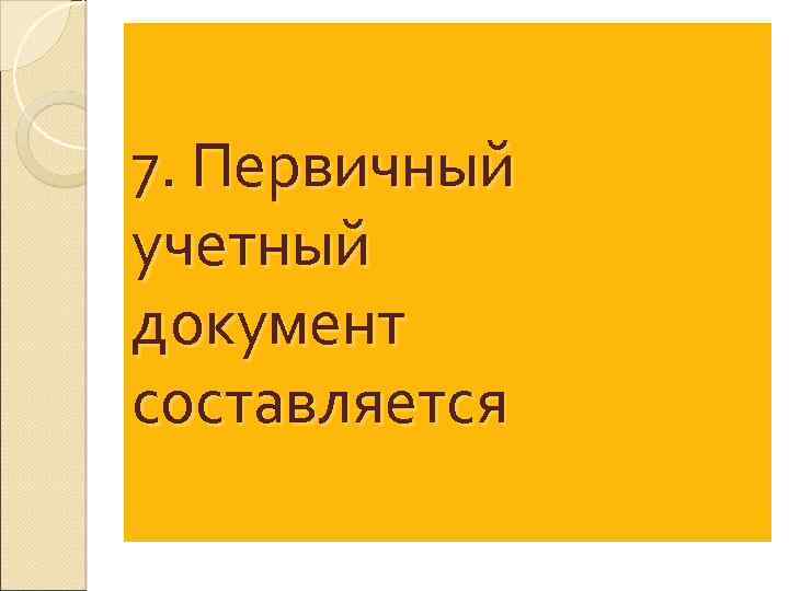 7. Первичный учетный документ составляется 